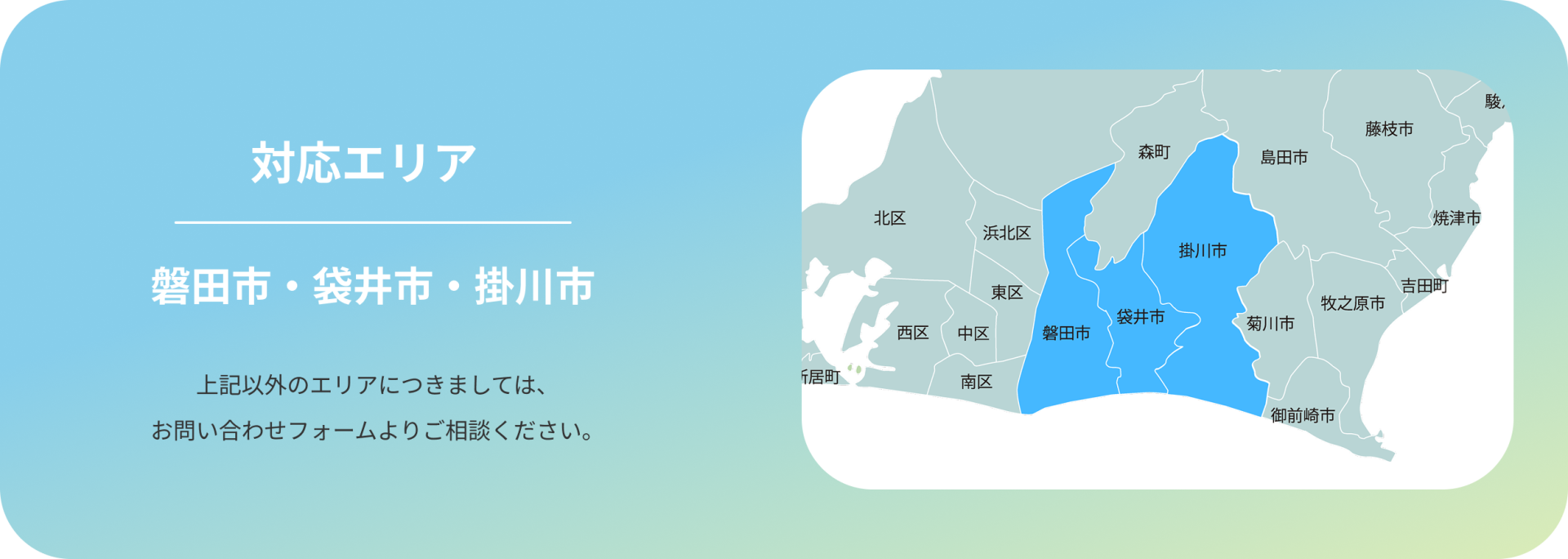 対応エリア 磐田市・袋井市・掛川市 上記以外のエリアにつきましては、 お問い合わせフォームよりご相談ください。