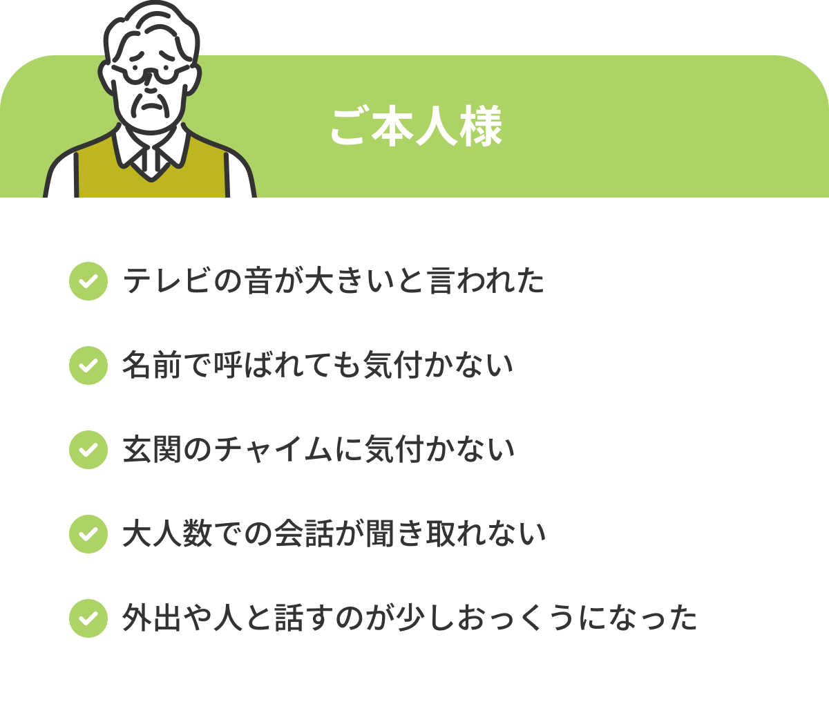 ご本人さま テレビの音が大きいと言われた 名前で呼ばれても気付かない 玄関のチャイムに気付かない 大人数での会話が聞き取れない 外出や人と話すのが少しおっくうになった