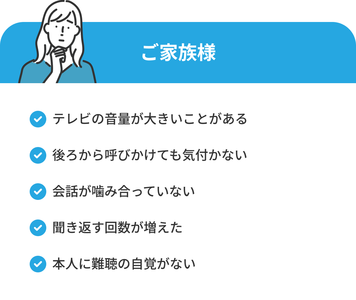 ご家族様 テレビの音量が大きいことがある 後ろから呼びかけても気付かない 会話が噛み合っていない 聞き返す回数が増えた 本人に難聴の自覚がない